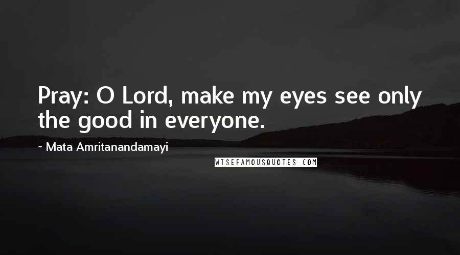 Mata Amritanandamayi Quotes: Pray: O Lord, make my eyes see only the good in everyone.