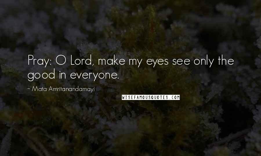 Mata Amritanandamayi Quotes: Pray: O Lord, make my eyes see only the good in everyone.