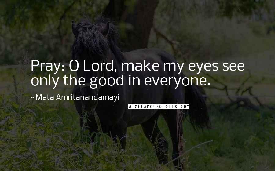 Mata Amritanandamayi Quotes: Pray: O Lord, make my eyes see only the good in everyone.