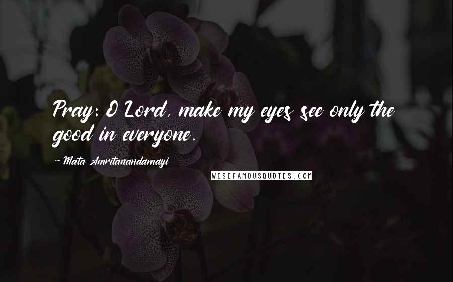 Mata Amritanandamayi Quotes: Pray: O Lord, make my eyes see only the good in everyone.