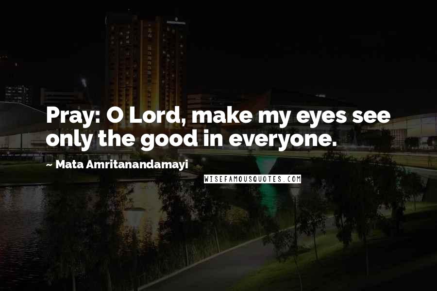Mata Amritanandamayi Quotes: Pray: O Lord, make my eyes see only the good in everyone.