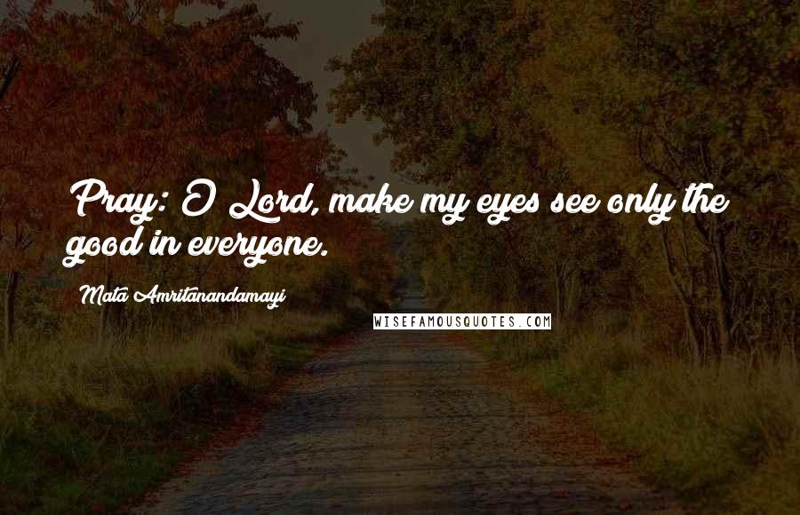 Mata Amritanandamayi Quotes: Pray: O Lord, make my eyes see only the good in everyone.