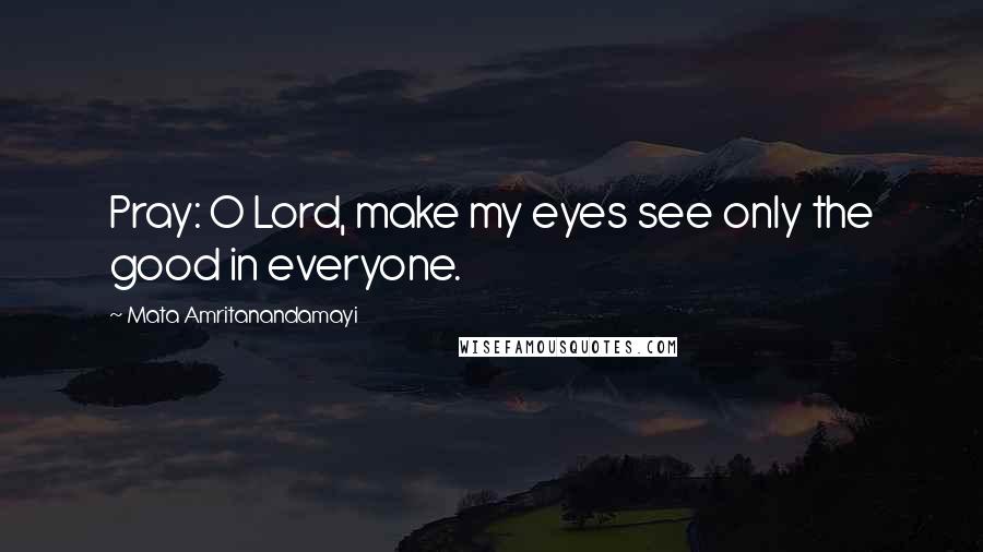 Mata Amritanandamayi Quotes: Pray: O Lord, make my eyes see only the good in everyone.