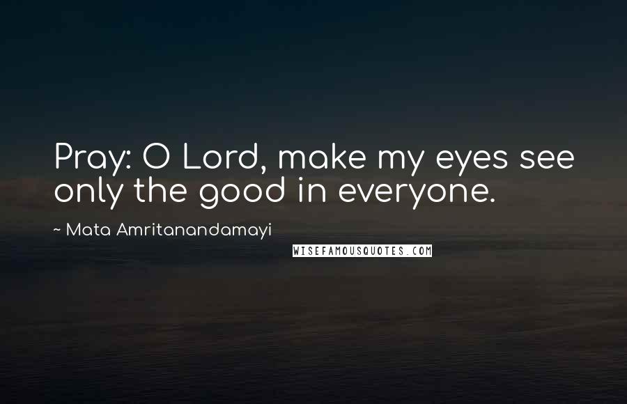 Mata Amritanandamayi Quotes: Pray: O Lord, make my eyes see only the good in everyone.