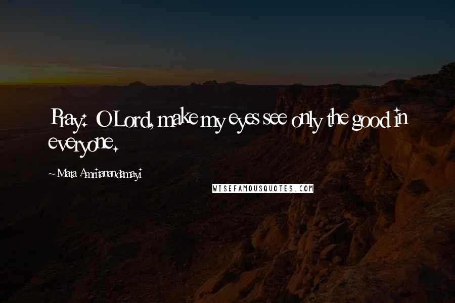 Mata Amritanandamayi Quotes: Pray: O Lord, make my eyes see only the good in everyone.