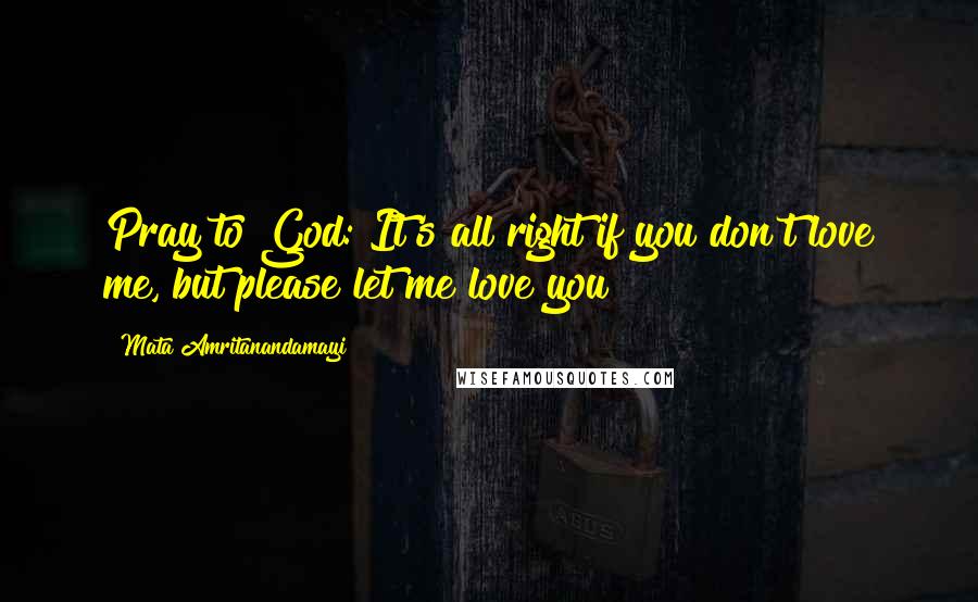 Mata Amritanandamayi Quotes: Pray to God: It's all right if you don't love me, but please let me love you!