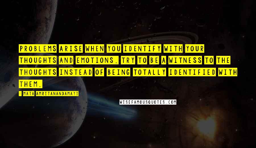 Mata Amritanandamayi Quotes: Problems arise when you identify with your thoughts and emotions. Try to be a witness to the thoughts instead of being totally identified with them.