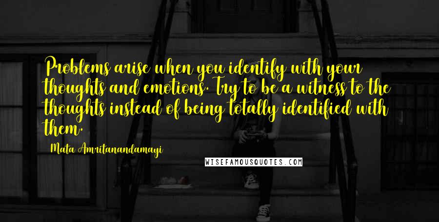 Mata Amritanandamayi Quotes: Problems arise when you identify with your thoughts and emotions. Try to be a witness to the thoughts instead of being totally identified with them.