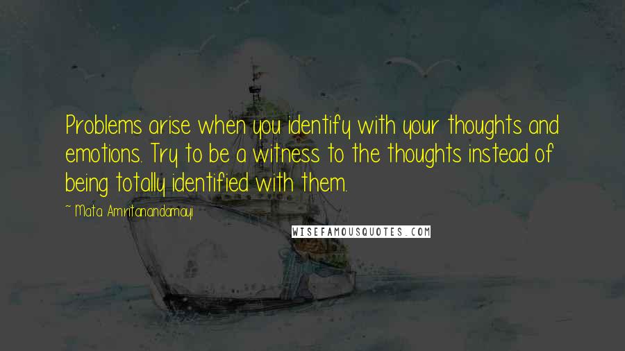 Mata Amritanandamayi Quotes: Problems arise when you identify with your thoughts and emotions. Try to be a witness to the thoughts instead of being totally identified with them.