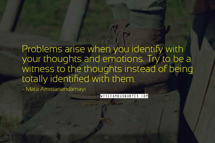 Mata Amritanandamayi Quotes: Problems arise when you identify with your thoughts and emotions. Try to be a witness to the thoughts instead of being totally identified with them.