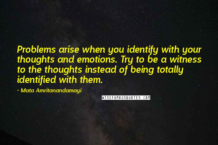 Mata Amritanandamayi Quotes: Problems arise when you identify with your thoughts and emotions. Try to be a witness to the thoughts instead of being totally identified with them.