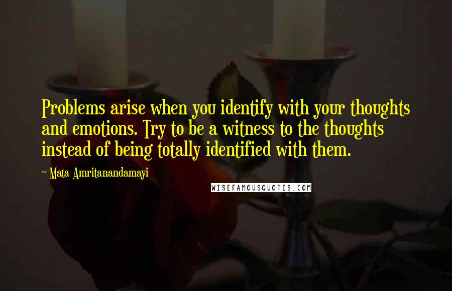 Mata Amritanandamayi Quotes: Problems arise when you identify with your thoughts and emotions. Try to be a witness to the thoughts instead of being totally identified with them.