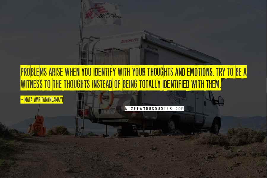 Mata Amritanandamayi Quotes: Problems arise when you identify with your thoughts and emotions. Try to be a witness to the thoughts instead of being totally identified with them.