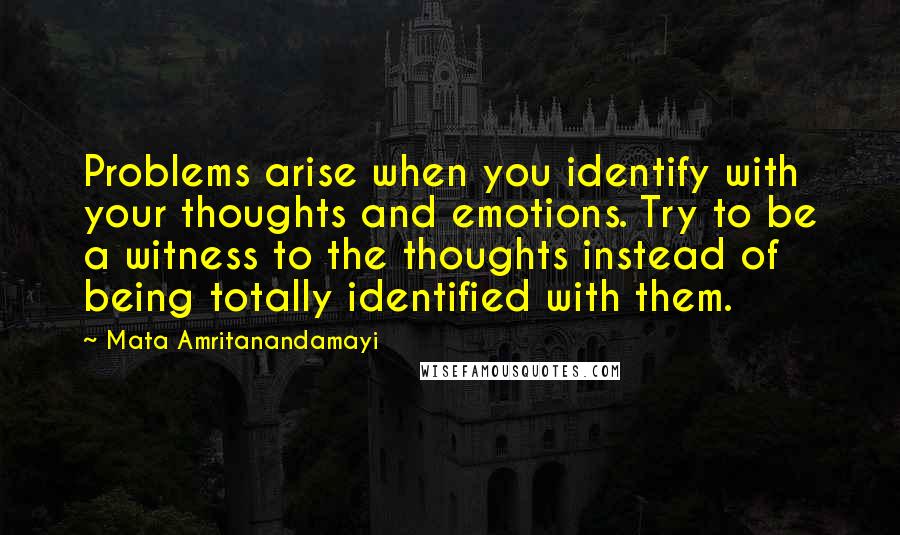 Mata Amritanandamayi Quotes: Problems arise when you identify with your thoughts and emotions. Try to be a witness to the thoughts instead of being totally identified with them.