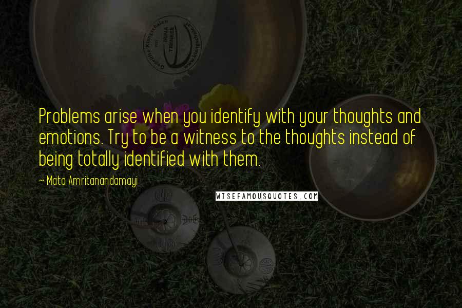 Mata Amritanandamayi Quotes: Problems arise when you identify with your thoughts and emotions. Try to be a witness to the thoughts instead of being totally identified with them.