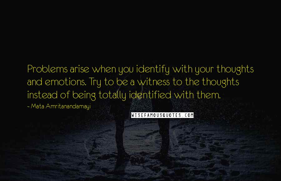 Mata Amritanandamayi Quotes: Problems arise when you identify with your thoughts and emotions. Try to be a witness to the thoughts instead of being totally identified with them.