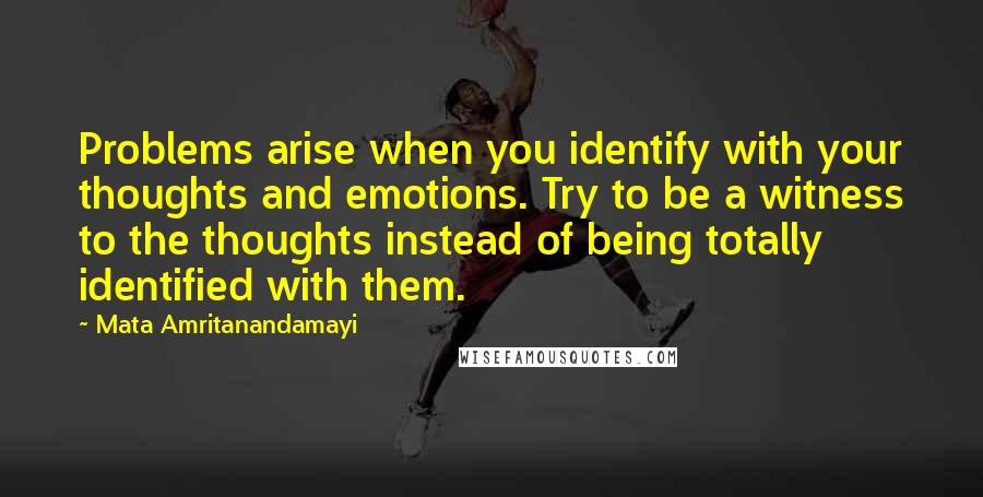 Mata Amritanandamayi Quotes: Problems arise when you identify with your thoughts and emotions. Try to be a witness to the thoughts instead of being totally identified with them.