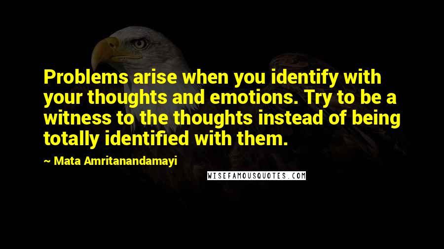 Mata Amritanandamayi Quotes: Problems arise when you identify with your thoughts and emotions. Try to be a witness to the thoughts instead of being totally identified with them.