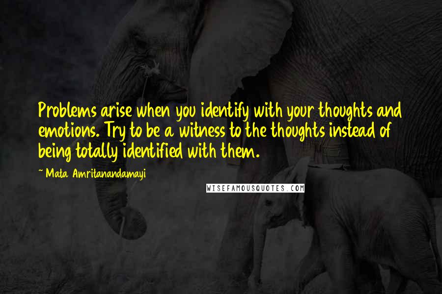 Mata Amritanandamayi Quotes: Problems arise when you identify with your thoughts and emotions. Try to be a witness to the thoughts instead of being totally identified with them.