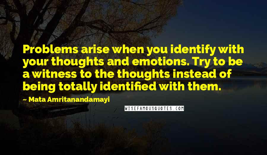 Mata Amritanandamayi Quotes: Problems arise when you identify with your thoughts and emotions. Try to be a witness to the thoughts instead of being totally identified with them.