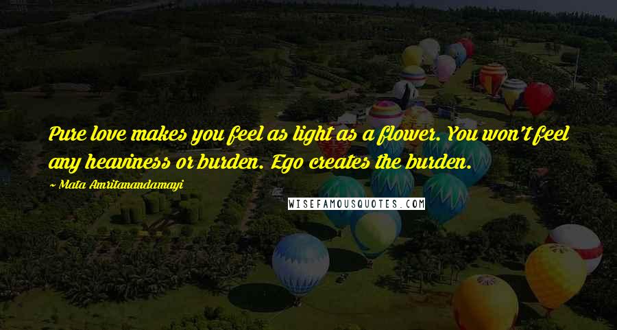 Mata Amritanandamayi Quotes: Pure love makes you feel as light as a flower. You won't feel any heaviness or burden. Ego creates the burden.