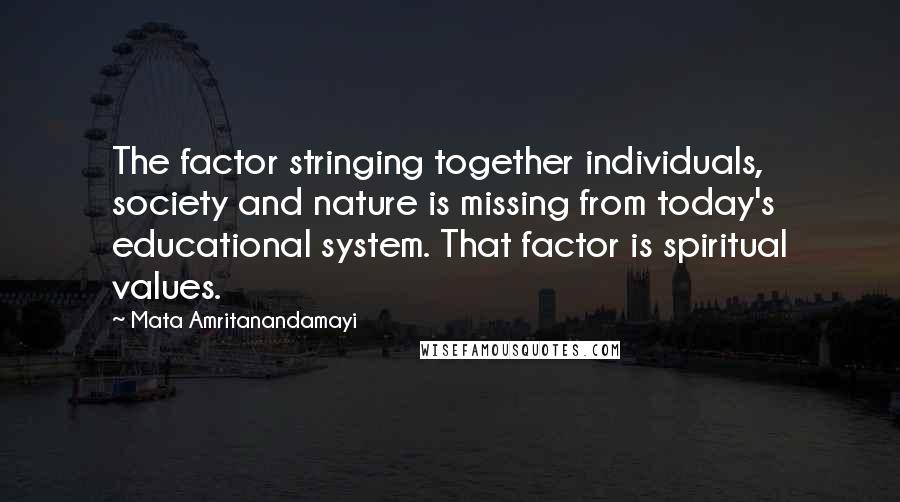 Mata Amritanandamayi Quotes: The factor stringing together individuals, society and nature is missing from today's educational system. That factor is spiritual values.