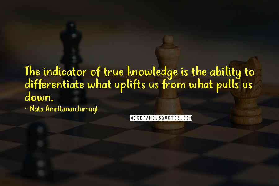 Mata Amritanandamayi Quotes: The indicator of true knowledge is the ability to differentiate what uplifts us from what pulls us down.