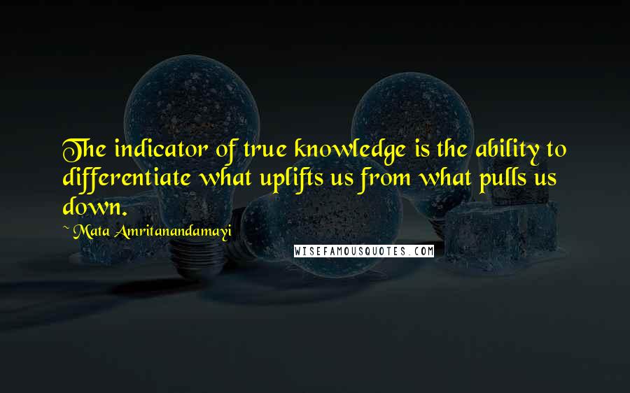 Mata Amritanandamayi Quotes: The indicator of true knowledge is the ability to differentiate what uplifts us from what pulls us down.