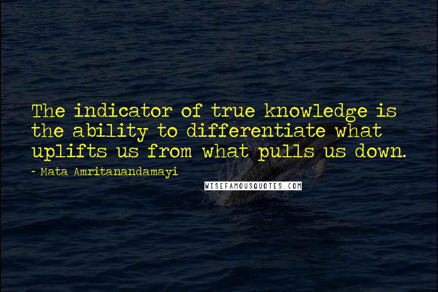 Mata Amritanandamayi Quotes: The indicator of true knowledge is the ability to differentiate what uplifts us from what pulls us down.