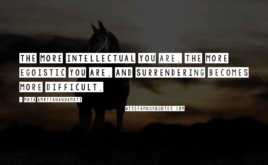 Mata Amritanandamayi Quotes: The more intellectual you are, the more egoistic you are, and surrendering becomes more difficult.