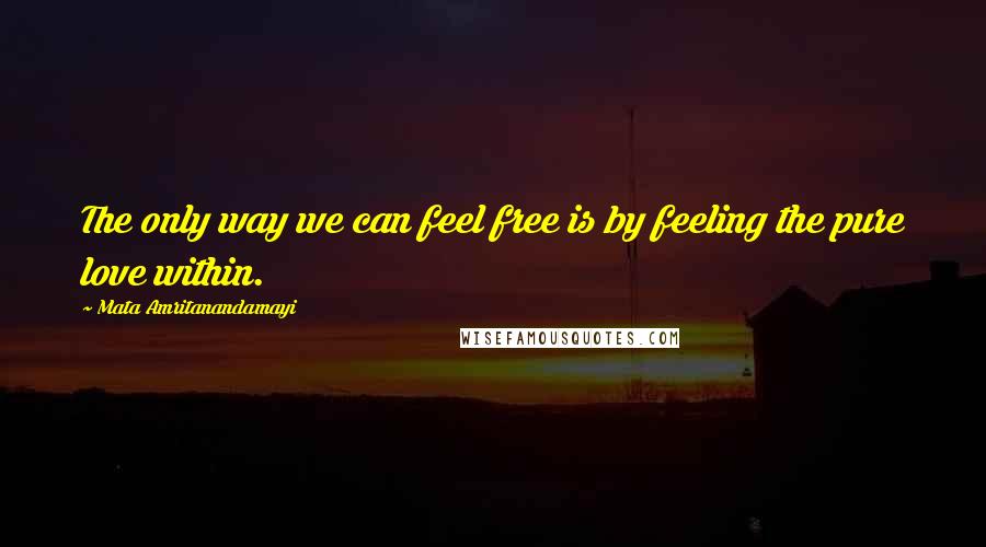 Mata Amritanandamayi Quotes: The only way we can feel free is by feeling the pure love within.