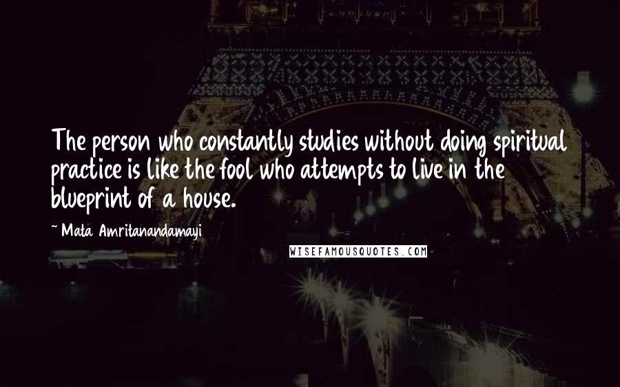 Mata Amritanandamayi Quotes: The person who constantly studies without doing spiritual practice is like the fool who attempts to live in the blueprint of a house.