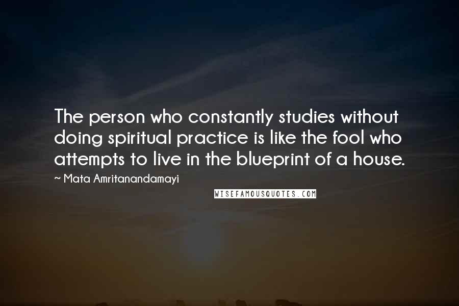 Mata Amritanandamayi Quotes: The person who constantly studies without doing spiritual practice is like the fool who attempts to live in the blueprint of a house.