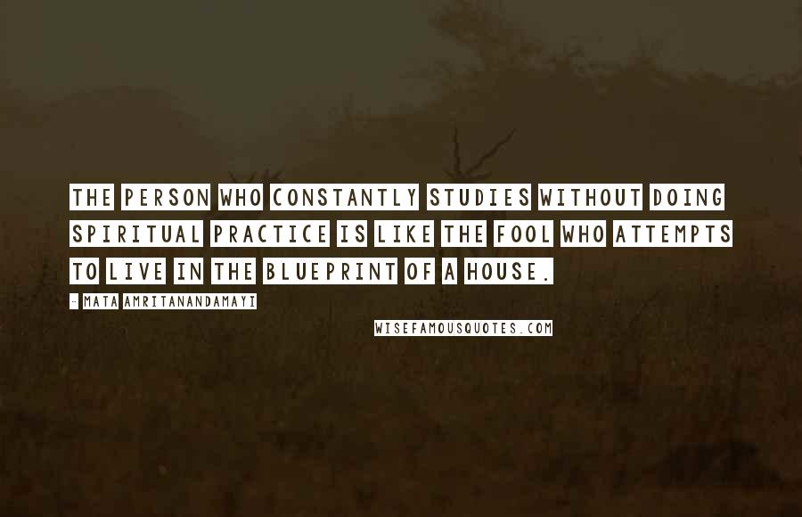 Mata Amritanandamayi Quotes: The person who constantly studies without doing spiritual practice is like the fool who attempts to live in the blueprint of a house.