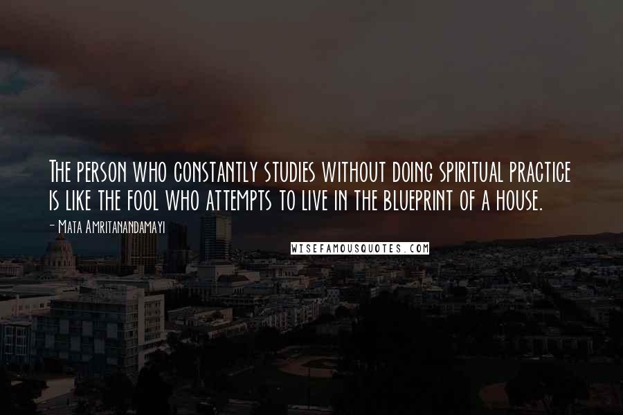 Mata Amritanandamayi Quotes: The person who constantly studies without doing spiritual practice is like the fool who attempts to live in the blueprint of a house.