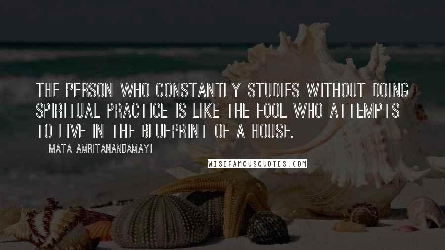 Mata Amritanandamayi Quotes: The person who constantly studies without doing spiritual practice is like the fool who attempts to live in the blueprint of a house.