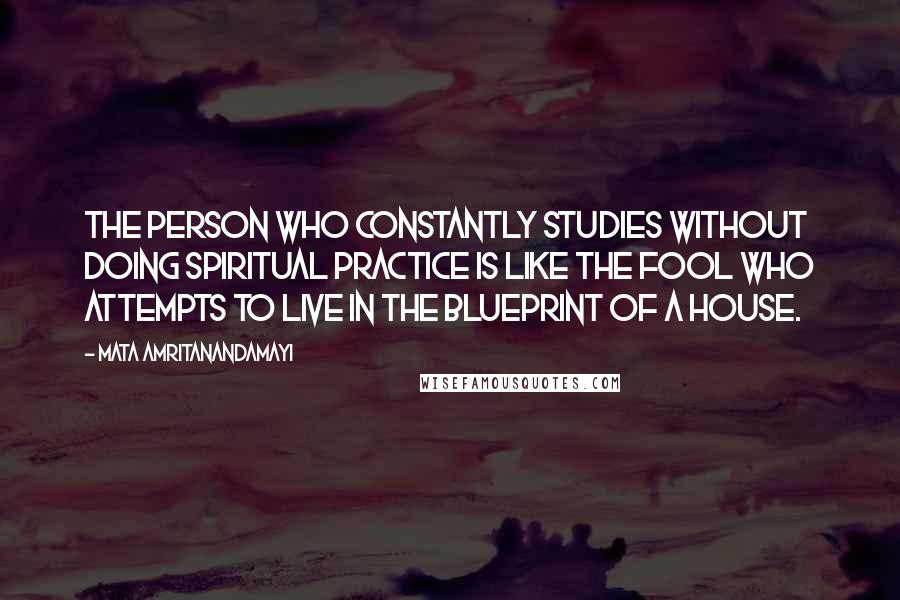 Mata Amritanandamayi Quotes: The person who constantly studies without doing spiritual practice is like the fool who attempts to live in the blueprint of a house.