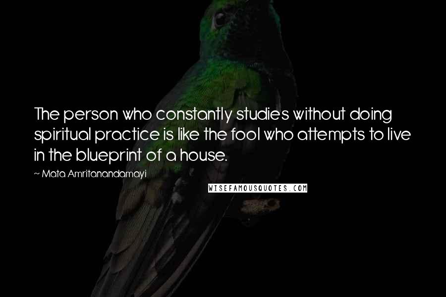 Mata Amritanandamayi Quotes: The person who constantly studies without doing spiritual practice is like the fool who attempts to live in the blueprint of a house.