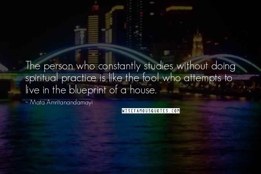 Mata Amritanandamayi Quotes: The person who constantly studies without doing spiritual practice is like the fool who attempts to live in the blueprint of a house.