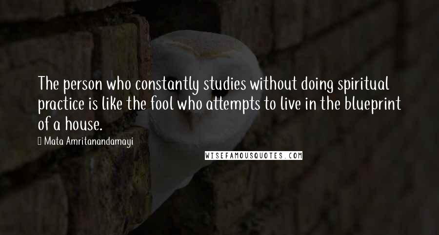 Mata Amritanandamayi Quotes: The person who constantly studies without doing spiritual practice is like the fool who attempts to live in the blueprint of a house.