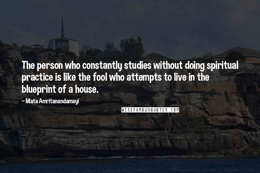 Mata Amritanandamayi Quotes: The person who constantly studies without doing spiritual practice is like the fool who attempts to live in the blueprint of a house.