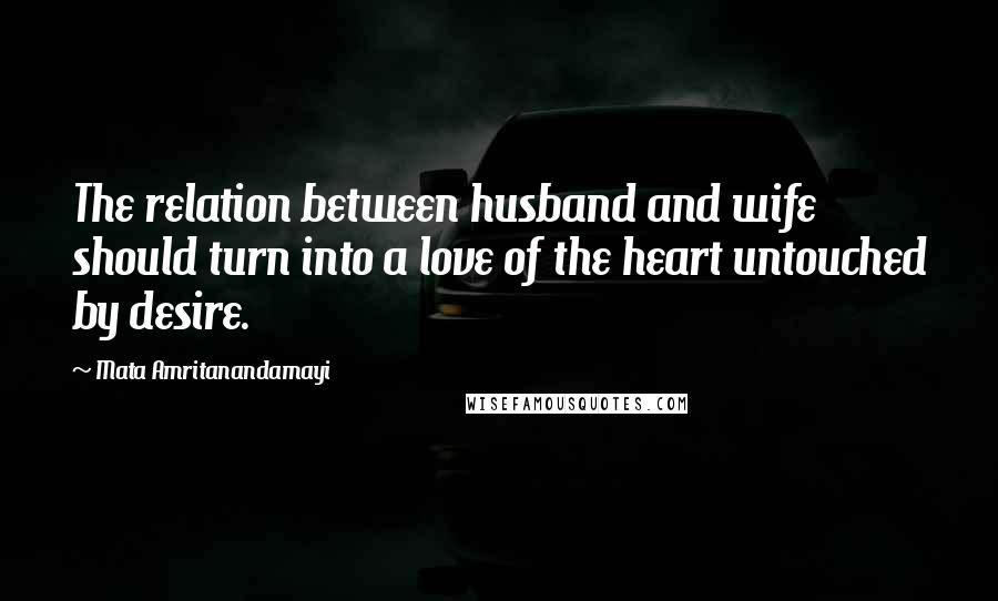 Mata Amritanandamayi Quotes: The relation between husband and wife should turn into a love of the heart untouched by desire.