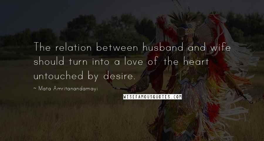 Mata Amritanandamayi Quotes: The relation between husband and wife should turn into a love of the heart untouched by desire.