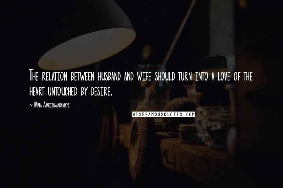 Mata Amritanandamayi Quotes: The relation between husband and wife should turn into a love of the heart untouched by desire.