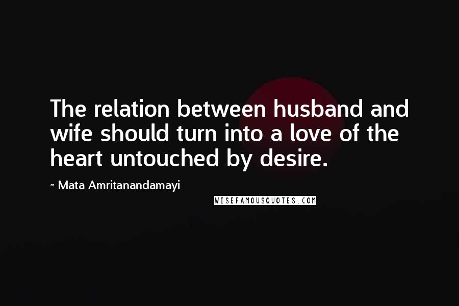 Mata Amritanandamayi Quotes: The relation between husband and wife should turn into a love of the heart untouched by desire.