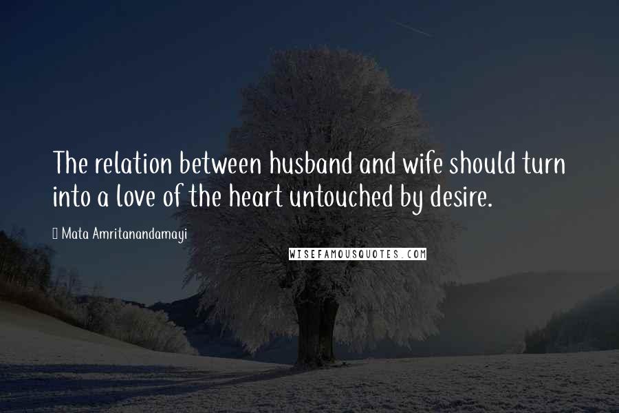Mata Amritanandamayi Quotes: The relation between husband and wife should turn into a love of the heart untouched by desire.