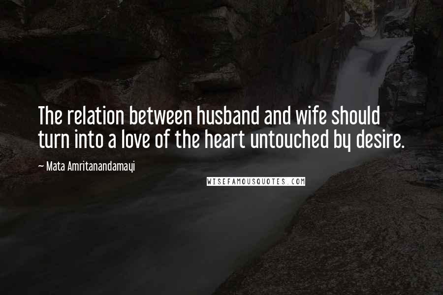 Mata Amritanandamayi Quotes: The relation between husband and wife should turn into a love of the heart untouched by desire.