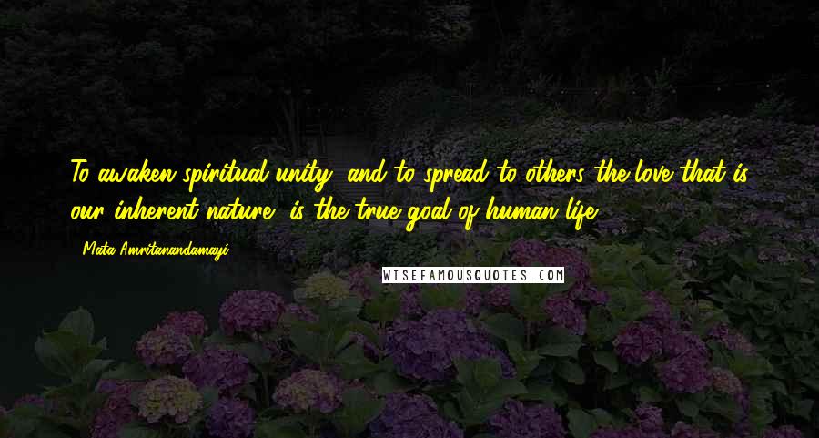 Mata Amritanandamayi Quotes: To awaken spiritual unity, and to spread to others the love that is our inherent nature, is the true goal of human life.