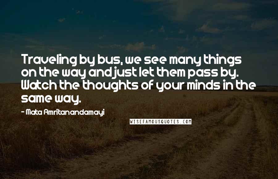 Mata Amritanandamayi Quotes: Traveling by bus, we see many things on the way and just let them pass by. Watch the thoughts of your minds in the same way.