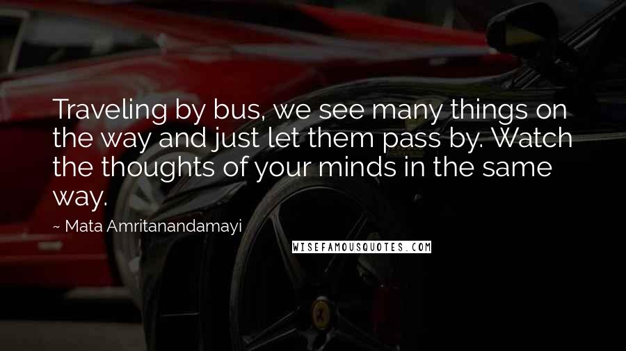 Mata Amritanandamayi Quotes: Traveling by bus, we see many things on the way and just let them pass by. Watch the thoughts of your minds in the same way.